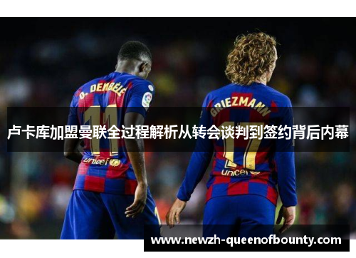 卢卡库加盟曼联全过程解析从转会谈判到签约背后内幕