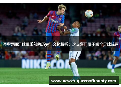 巴塞罗那足球俱乐部的历史与文化解析：这支豪门属于哪个足球阵营