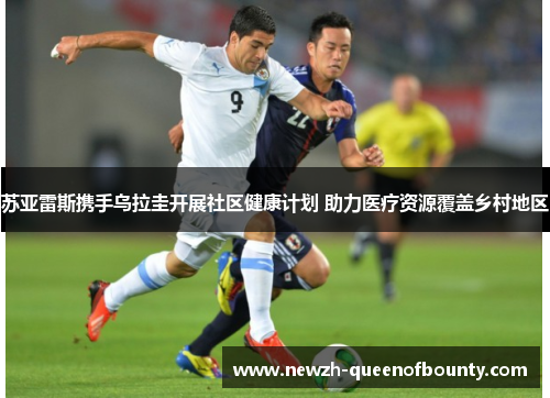 苏亚雷斯携手乌拉圭开展社区健康计划 助力医疗资源覆盖乡村地区 苏亚雷斯携手乌拉圭开展社区健康计划 助力医疗资源覆盖乡村地区