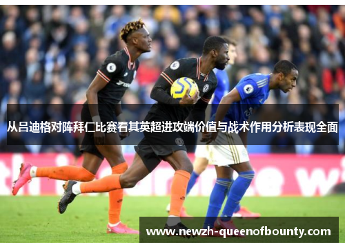 从吕迪格对阵拜仁比赛看其英超进攻端价值与战术作用分析表现全面