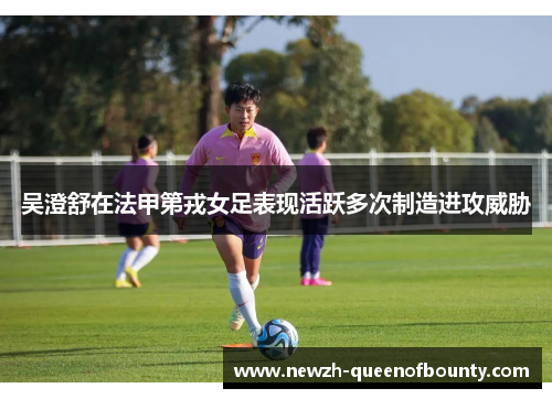 吴澄舒在法甲第戎女足表现活跃多次制造进攻威胁 吴澄舒在法甲第戎女足表现活跃多次制造进攻威胁